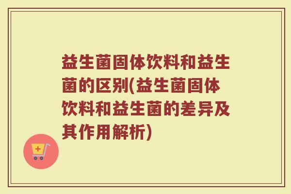 益生菌固体饮料和益生菌的区别(益生菌固体饮料和益生菌的差异及其作用解析)