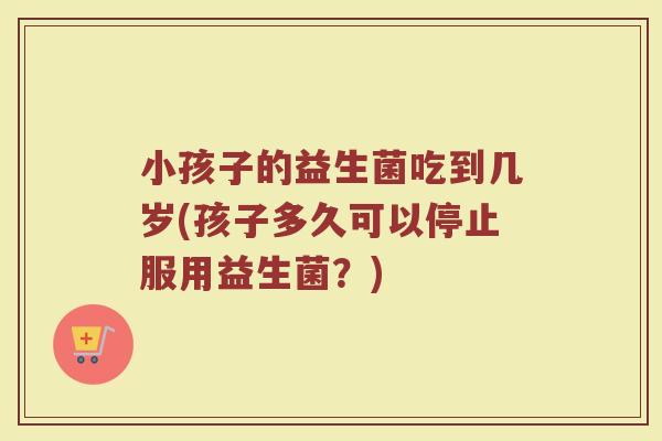 小孩子的益生菌吃到几岁(孩子多久可以停止服用益生菌？)