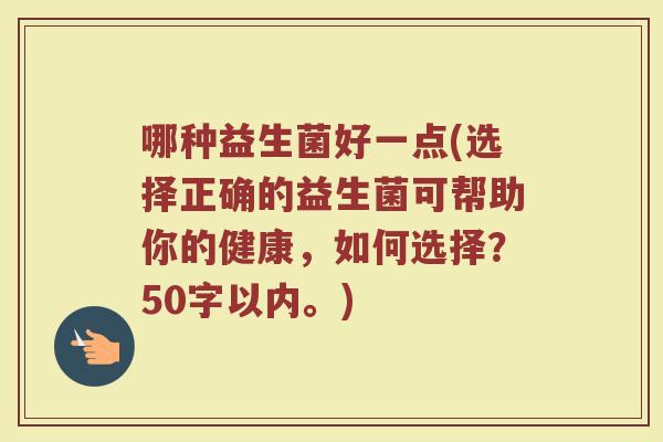 哪种益生菌好一点(选择正确的益生菌可帮助你的健康,如何选择?50字以内。) 哪种益生菌好一点(选择正确的益生菌可帮助你的健康,如何选择?50字以内。)