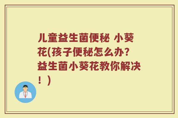 儿童益生菌 小葵花(孩子怎么办?益生菌小葵花教你解决!) 儿童益生菌 小葵花(孩子怎么办?益生菌小葵花教你解决!)
