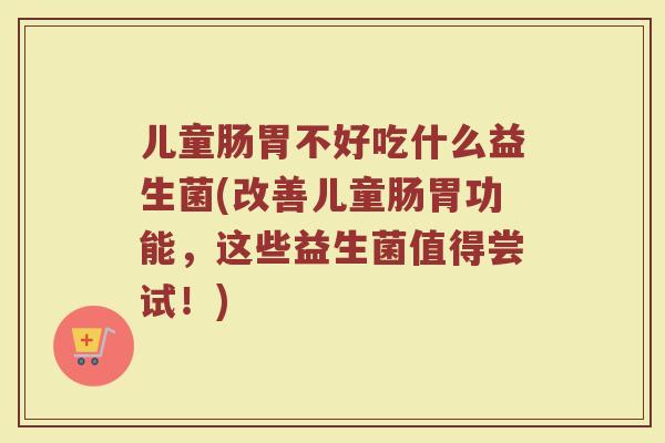 儿童肠胃不好吃什么益生菌(改善儿童肠胃功能，这些益生菌值得尝试！)