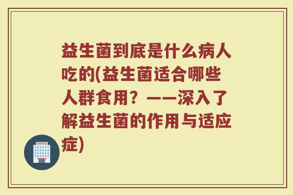 益生菌到底是什么病人吃的(益生菌适合哪些人群食用？——深入了解益生菌的作用与适应症)