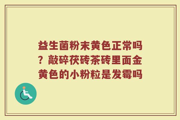 益生菌粉末黄色正常吗？敲碎茯砖茶砖里面金黄色的小粉粒是发霉吗