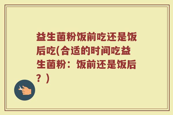 益生菌粉饭前吃还是饭后吃(合适的时间吃益生菌粉：饭前还是饭后？)