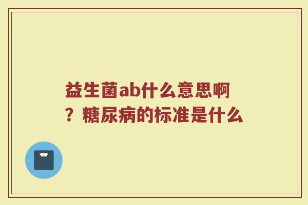 益生菌ab什么意思啊？糖尿病的标准是什么