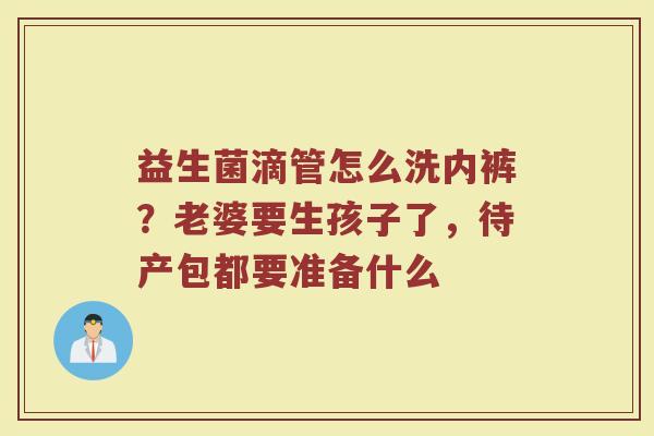 益生菌滴管怎么洗内裤?老婆要生孩子了,待产包都要准备什么 益生菌滴管怎么洗内裤?老婆要生孩子了,待产包都要准备什么