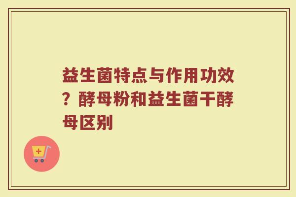 益生菌特点与作用功效?酵母粉和益生菌干酵母区别 益生菌特点与作用功效?酵母粉和益生菌干酵母区别