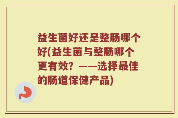 益生菌好还是整肠哪个好(益生菌与整肠哪个更有效？——选择最佳的肠道保健产品)
