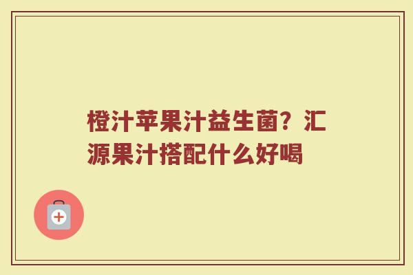 橙汁苹果汁益生菌？汇源果汁搭配什么好喝
