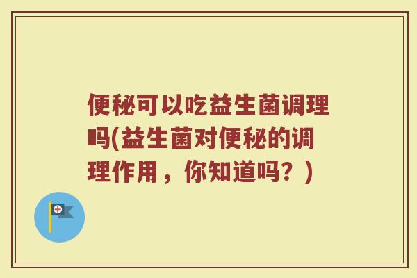 便秘可以吃益生菌调理吗(益生菌对便秘的调理作用，你知道吗？)