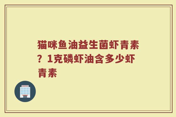 猫咪鱼油益生菌虾青素?1克磷虾油含多少虾青素 猫咪鱼油益生菌虾青素?1克磷虾油含多少虾青素