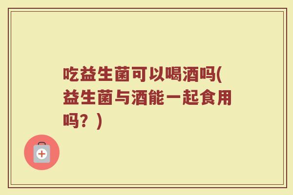 吃益生菌可以喝酒吗(益生菌与酒能一起食用吗?) 吃益生菌可以喝酒吗(益生菌与酒能一起食用吗?)