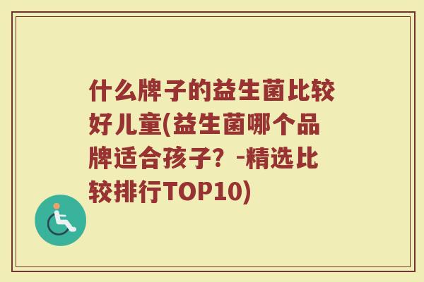 什么牌子的益生菌比较好儿童(益生菌哪个品牌适合孩子？-精选比较排行TOP10)