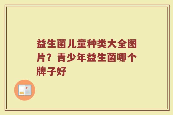 益生菌儿童种类大全图片?青少年益生菌哪个牌子好 益生菌儿童种类大全图片?青少年益生菌哪个牌子好