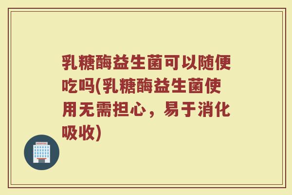 乳糖酶益生菌可以随便吃吗(乳糖酶益生菌使用无需担心，易于消化吸收)