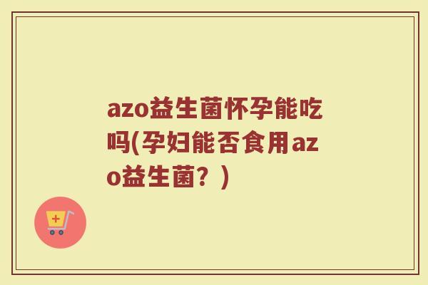 azo益生菌怀孕能吃吗(孕妇能否食用azo益生菌？)