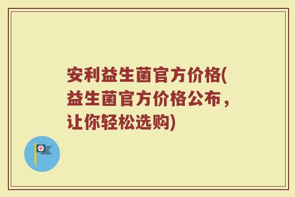 安利益生菌官方价格(益生菌官方价格公布，让你轻松选购)