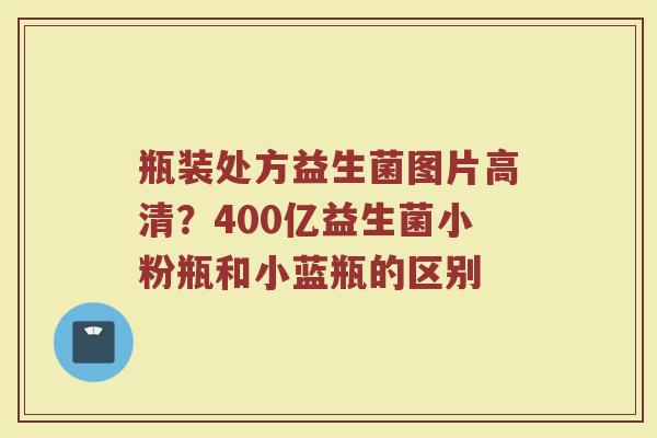 瓶装处方益生菌图片高清？400亿益生菌小粉瓶和小蓝瓶的区别