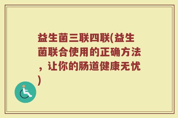 益生菌三联四联(益生菌联合使用的正确方法,让你的肠道健康无忧) 益生菌三联四联(益生菌联合使用的正确方法,让你的肠道健康无忧)