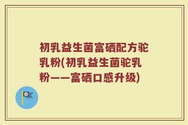 初乳益生菌富硒配方驼乳粉(初乳益生菌驼乳粉——富硒口感升级)