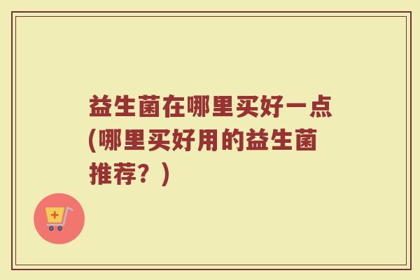 益生菌在哪里买好一点(哪里买好用的益生菌推荐?) 益生菌在哪里买好一点(哪里买好用的益生菌推荐?)
