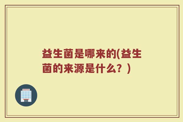 益生菌是哪来的(益生菌的来源是什么?) 益生菌是哪来的(益生菌的来源是什么?)