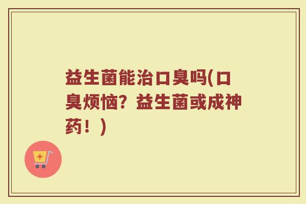 益生菌能治口臭吗(口臭烦恼？益生菌或成神药！)