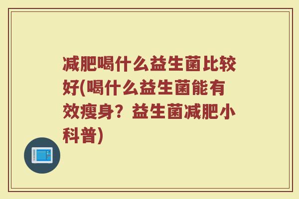 喝什么益生菌比较好(喝什么益生菌能有效瘦身?益生菌小科普) 喝什么益生菌比较好(喝什么益生菌能有效瘦身?益生菌小科普)