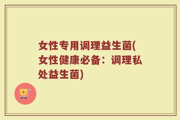 女性专用调理益生菌(女性健康必备：调理私处益生菌)