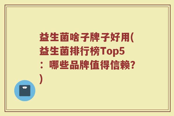 益生菌啥子牌子好用(益生菌排行榜Top5：哪些品牌值得信赖？)