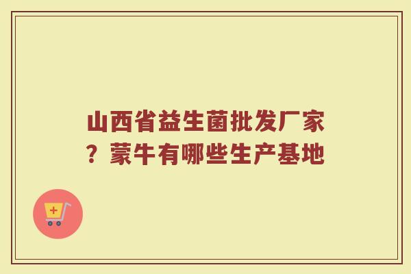 山西省益生菌批发厂家？蒙牛有哪些生产基地