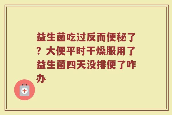 益生菌吃过反而了?大便平时干燥服用了益生菌四天没排便了咋办 益生菌吃过反而了?大便平时干燥服用了益生菌四天没排便了咋办