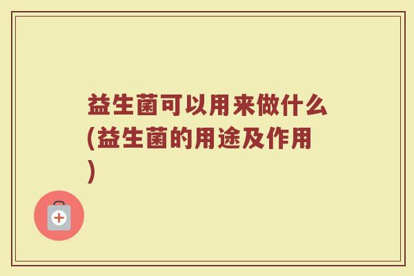 益生菌可以用来做什么(益生菌的用途及作用)