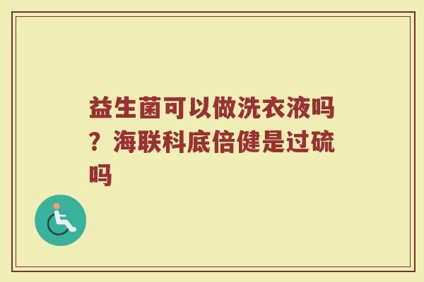 益生菌可以做洗衣液吗?海联科底倍健是过硫吗 益生菌可以做洗衣液吗?海联科底倍健是过硫吗