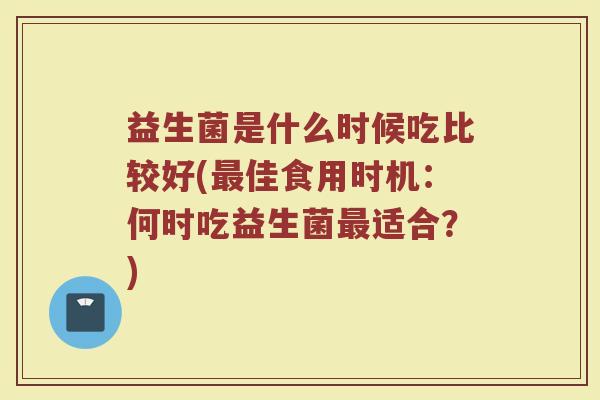 益生菌是什么时候吃比较好(佳食用时机:何时吃益生菌适合?) 益生菌是什么时候吃比较好(佳食用时机:何时吃益生菌适合?)