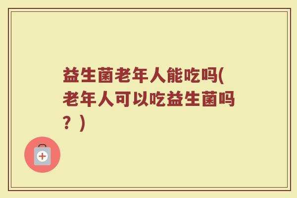 益生菌老年人能吃吗(老年人可以吃益生菌吗？)