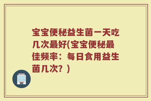 宝宝便秘益生菌一天吃几次最好(宝宝便秘最佳频率：每日食用益生菌几次？)