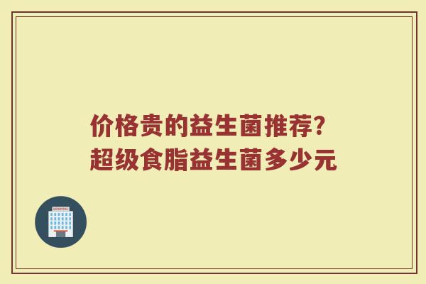 价格贵的益生菌推荐？超级食脂益生菌多少元