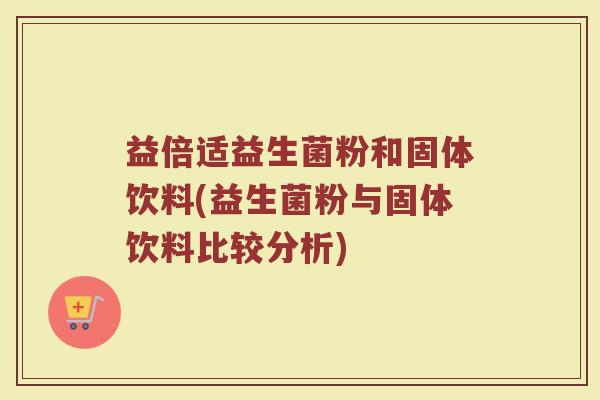 益倍适益生菌粉和固体饮料(益生菌粉与固体饮料比较分析)