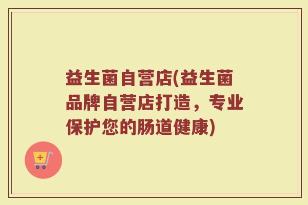 益生菌自营店(益生菌品牌自营店打造，专业保护您的肠道健康)