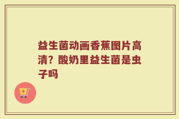 益生菌动画香蕉图片高清？酸奶里益生菌是虫子吗