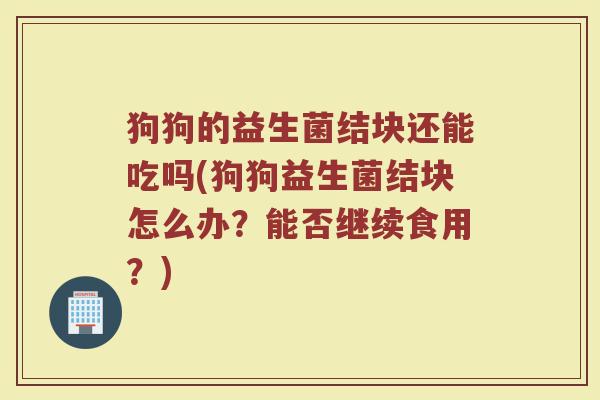狗狗的益生菌结块还能吃吗(狗狗益生菌结块怎么办？能否继续食用？)
