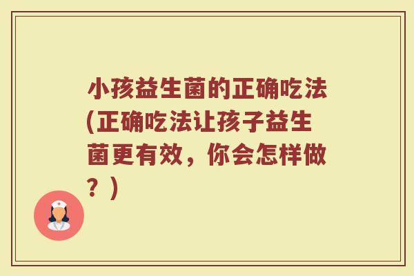 小孩益生菌的正确吃法(正确吃法让孩子益生菌更有效，你会怎样做？)