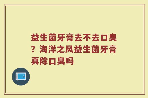 益生菌牙膏去不去口臭？海洋之风益生菌牙膏真除口臭吗