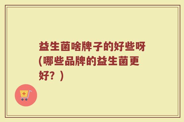 益生菌啥牌子的好些呀(哪些品牌的益生菌更好？)