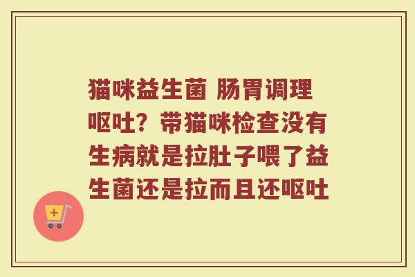 猫咪益生菌 肠胃调理呕吐？带猫咪检查没有生病就是拉肚子喂了益生菌还是拉而且还呕吐