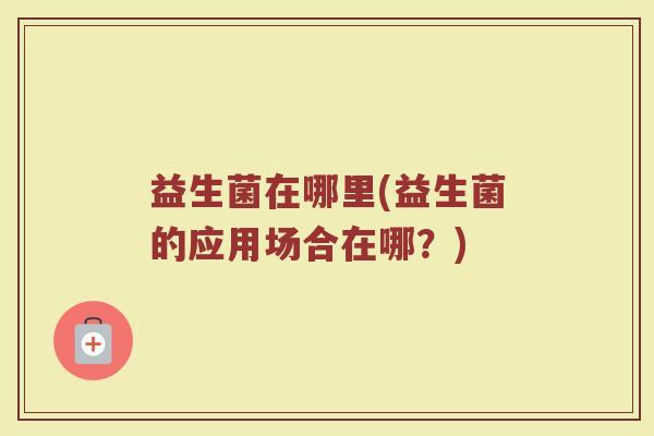 益生菌在哪里(益生菌的应用场合在哪？)