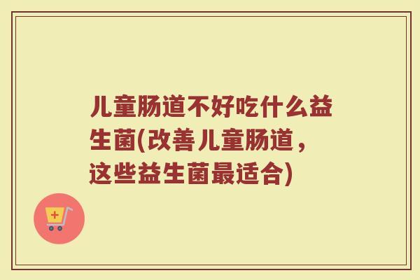 儿童肠道不好吃什么益生菌(改善儿童肠道，这些益生菌最适合)