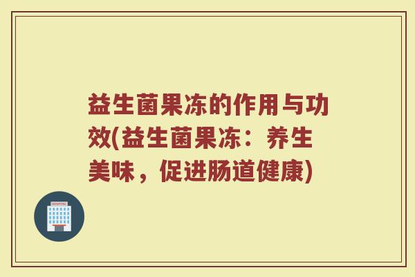 益生菌果冻的作用与功效(益生菌果冻:养生美味,促进肠道健康) 益生菌果冻的作用与功效(益生菌果冻:养生美味,促进肠道健康)