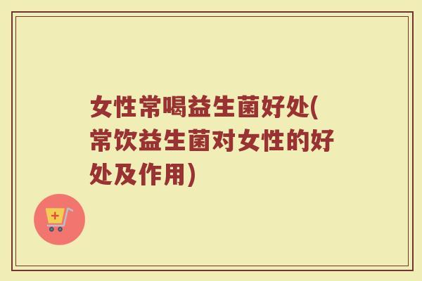 女性常喝益生菌好处(常饮益生菌对女性的好处及作用)